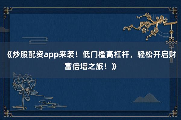 《炒股配资app来袭！低门槛高杠杆，轻松开启财富倍增之旅！》