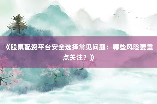 《股票配资平台安全选择常见问题：哪些风险要重点关注？》