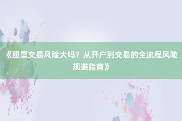 《股票交易风险大吗？从开户到交易的全流程风险规避指南》