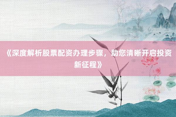 《深度解析股票配资办理步骤，助您清晰开启投资新征程》