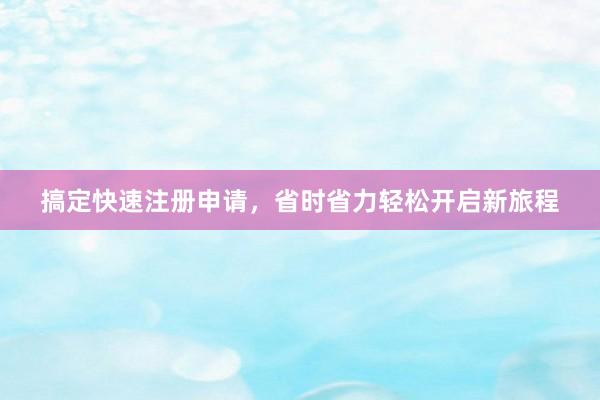 搞定快速注册申请，省时省力轻松开启新旅程