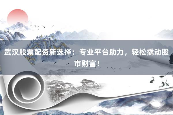 武汉股票配资新选择：专业平台助力，轻松撬动股市财富！