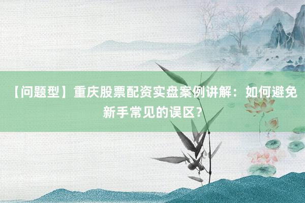 【问题型】重庆股票配资实盘案例讲解：如何避免新手常见的误区？