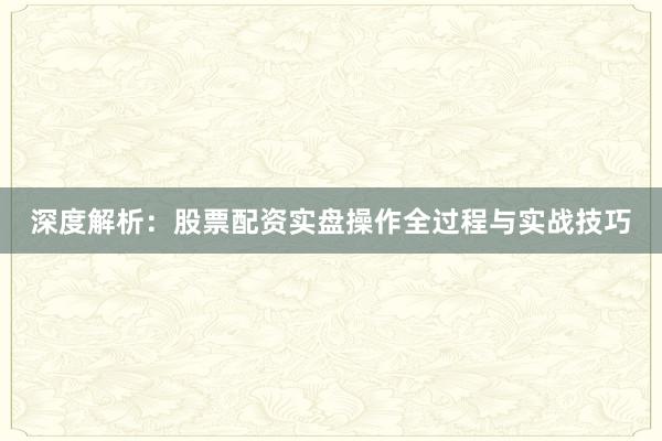 深度解析：股票配资实盘操作全过程与实战技巧