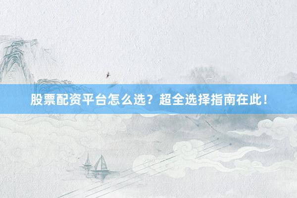 股票配资平台怎么选？超全选择指南在此！