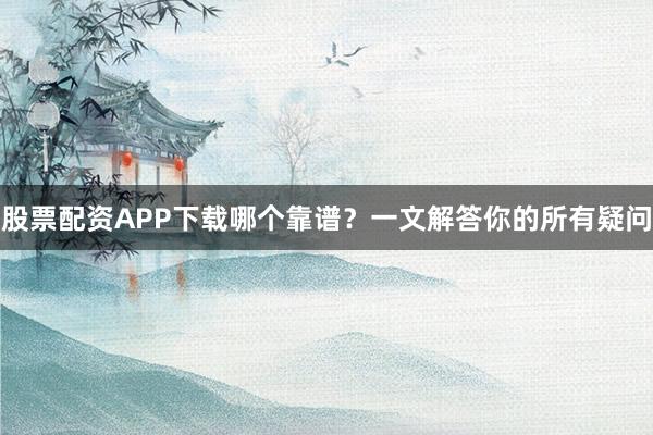 股票配资APP下载哪个靠谱？一文解答你的所有疑问