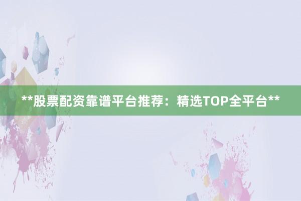 **股票配资靠谱平台推荐：精选TOP全平台**