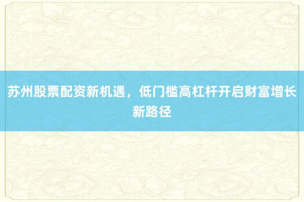 苏州股票配资新机遇，低门槛高杠杆开启财富增长新路径