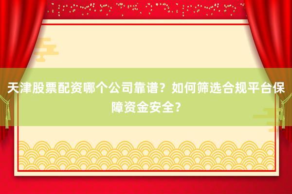 天津股票配资哪个公司靠谱？如何筛选合规平台保障资金安全？
