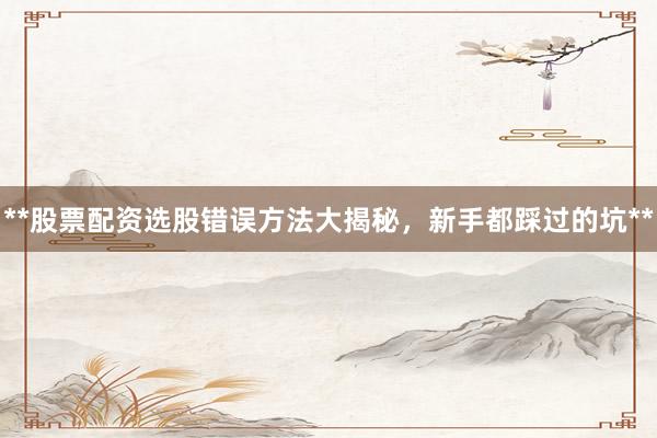 **股票配资选股错误方法大揭秘，新手都踩过的坑**