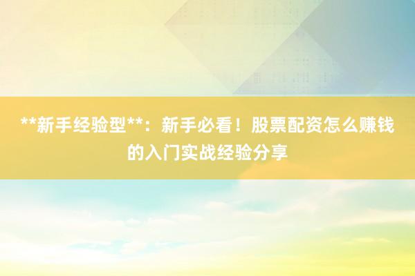 **新手经验型**：新手必看！股票配资怎么赚钱的入门实战经验分享