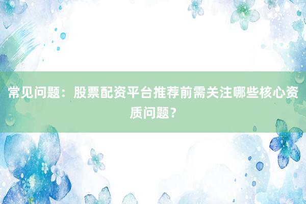 常见问题：股票配资平台推荐前需关注哪些核心资质问题？