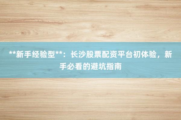 **新手经验型**：长沙股票配资平台初体验，新手必看的避坑指南