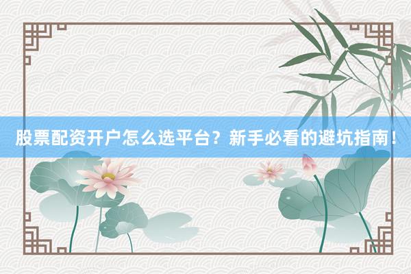 股票配资开户怎么选平台？新手必看的避坑指南！