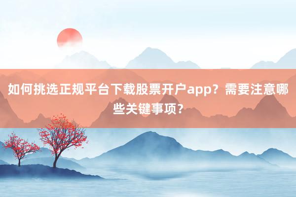 如何挑选正规平台下载股票开户app？需要注意哪些关键事项？