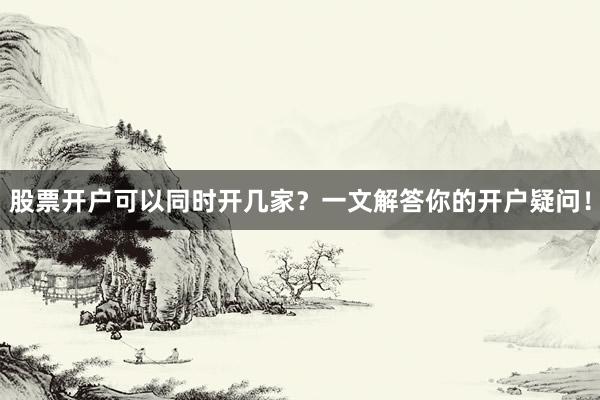 股票开户可以同时开几家？一文解答你的开户疑问！