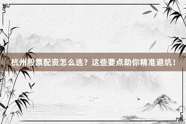 杭州股票配资怎么选？这些要点助你精准避坑！