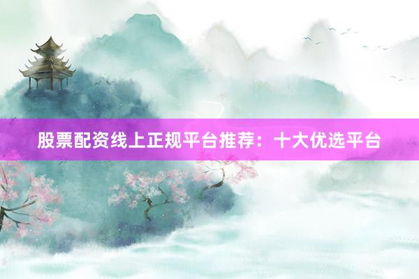 股票配资线上正规平台推荐：十大优选平台