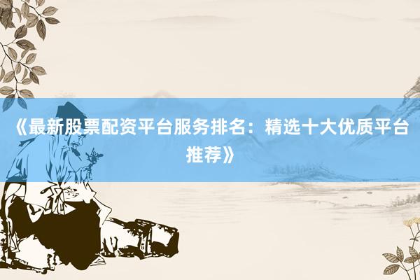 《最新股票配资平台服务排名：精选十大优质平台推荐》
