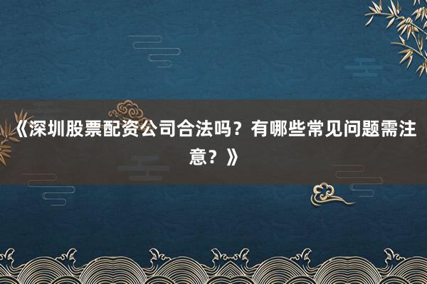《深圳股票配资公司合法吗？有哪些常见问题需注意？》