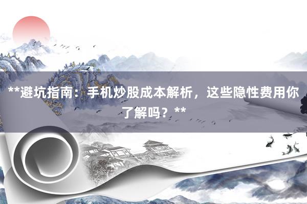 **避坑指南：手机炒股成本解析，这些隐性费用你了解吗？**