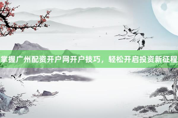 掌握广州配资开户网开户技巧，轻松开启投资新征程