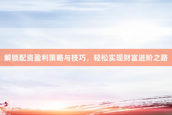 解锁配资盈利策略与技巧，轻松实现财富进阶之路