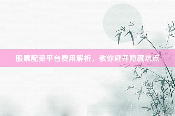 股票配资平台费用解析，教你避开隐藏坑点