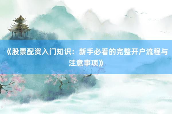 《股票配资入门知识：新手必看的完整开户流程与注意事项》