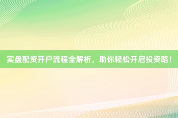 实盘配资开户流程全解析，助你轻松开启投资路！