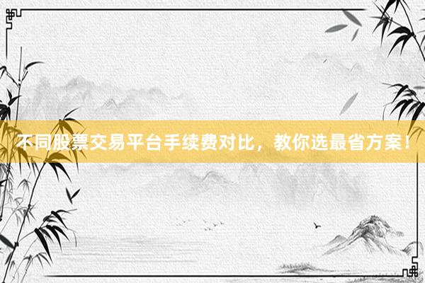 不同股票交易平台手续费对比，教你选最省方案！