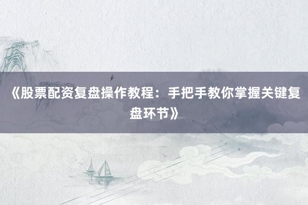 《股票配资复盘操作教程：手把手教你掌握关键复盘环节》