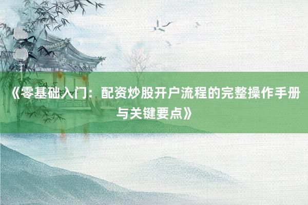 《零基础入门：配资炒股开户流程的完整操作手册与关键要点》