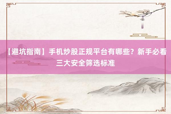 【避坑指南】手机炒股正规平台有哪些？新手必看三大安全筛选标准
