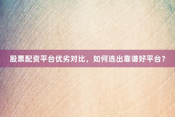 股票配资平台优劣对比，如何选出靠谱好平台？