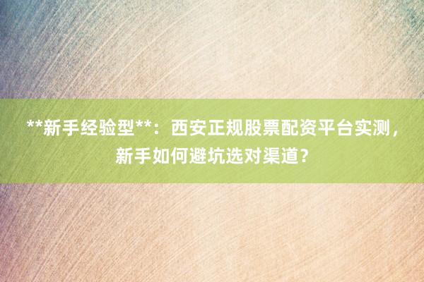 **新手经验型**：西安正规股票配资平台实测，新手如何避坑选对渠道？