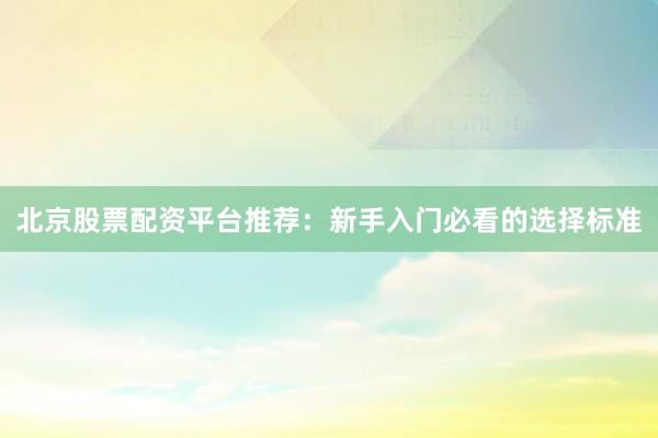 北京股票配资平台推荐：新手入门必看的选择标准