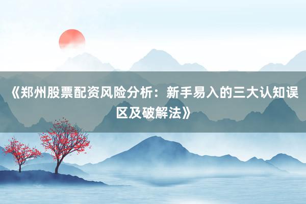 《郑州股票配资风险分析：新手易入的三大认知误区及破解法》