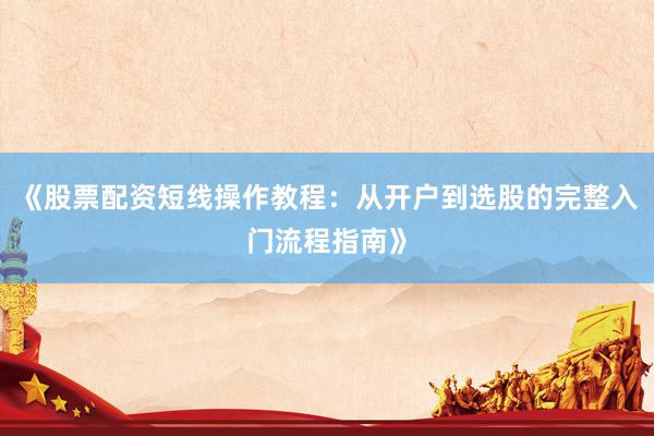 《股票配资短线操作教程：从开户到选股的完整入门流程指南》
