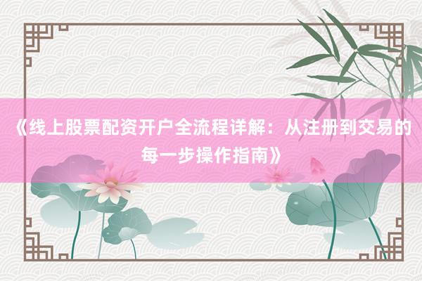《线上股票配资开户全流程详解：从注册到交易的每一步操作指南》