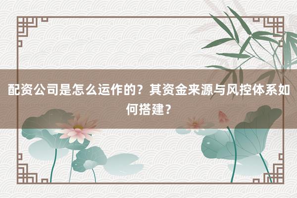 配资公司是怎么运作的？其资金来源与风控体系如何搭建？