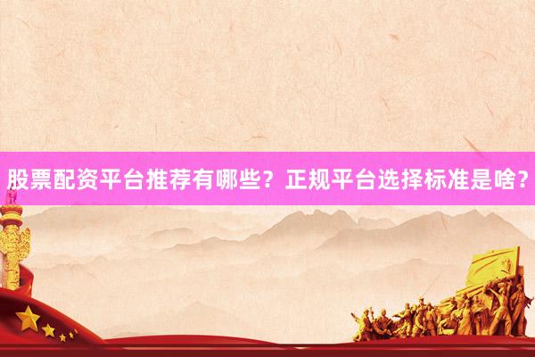 股票配资平台推荐有哪些？正规平台选择标准是啥？
