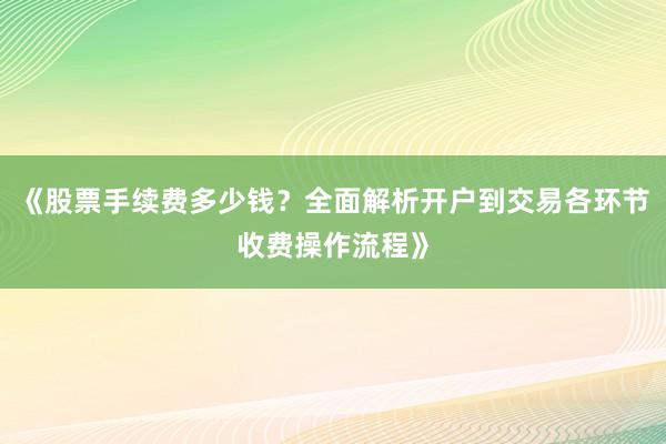 《股票手续费多少钱？全面解析开户到交易各环节收费操作流程》