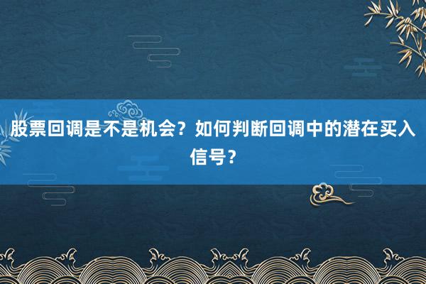 股票回调是不是机会？如何判断回调中的潜在买入信号？