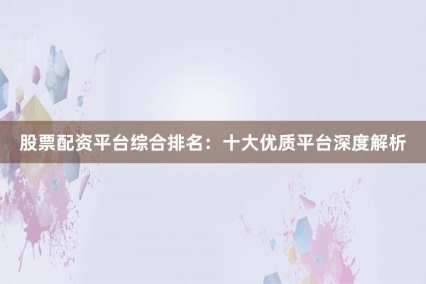 股票配资平台综合排名：十大优质平台深度解析