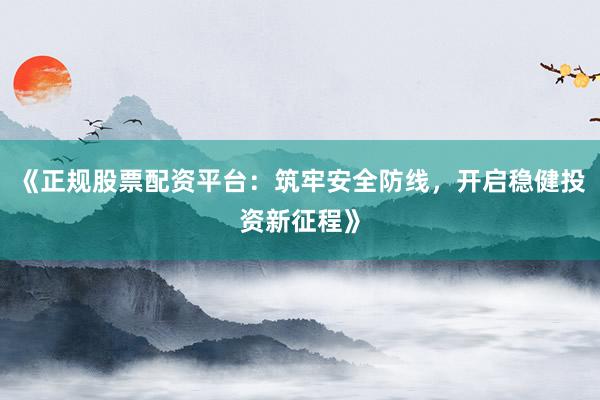 《正规股票配资平台：筑牢安全防线，开启稳健投资新征程》