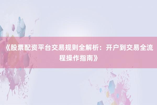 《股票配资平台交易规则全解析：开户到交易全流程操作指南》