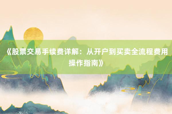 《股票交易手续费详解：从开户到买卖全流程费用操作指南》