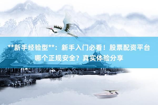 **新手经验型**：新手入门必看！股票配资平台哪个正规安全？真实体验分享