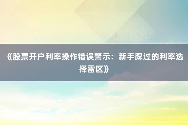 《股票开户利率操作错误警示：新手踩过的利率选择雷区》